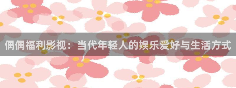 51视频会员：偶偶福利影视：当代年轻人的娱乐爱好与生活方式